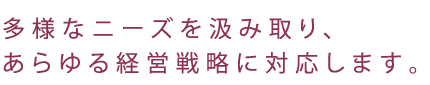 多様なニーズを汲み取り、あらゆる経営戦略に対応します。